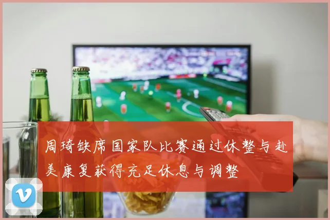 周琦缺席国家队比赛通过休整与赴美康复获得充足休息与调整
