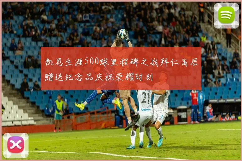 凯恩生涯500球里程碑之战拜仁高层赠送纪念品庆祝荣耀时刻