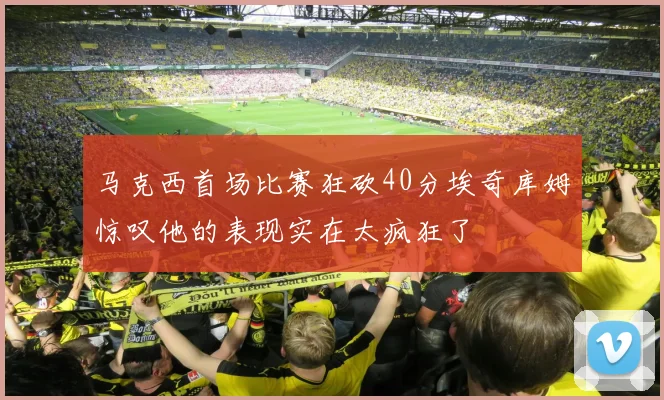马克西首场比赛狂砍40分埃奇库姆惊叹他的表现实在太疯狂了