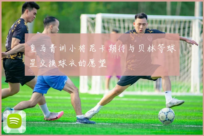 皇马青训小将昆卡期待与贝林等球星交换球衣的愿望