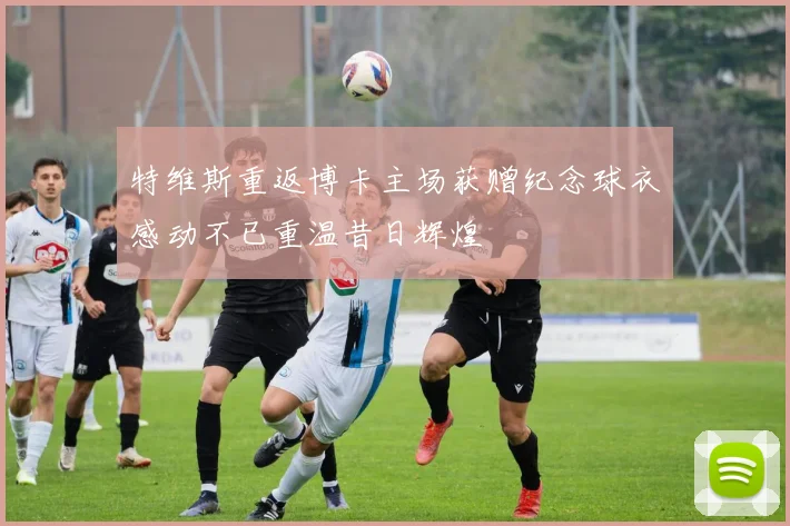 特维斯重返博卡主场获赠纪念球衣感动不已重温昔日辉煌