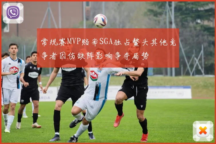 常规赛MVP赔率SGA独占鳌头其他竞争者因伤缺阵影响争夺局势